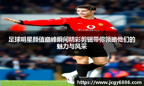 足球明星颜值巅峰瞬间精彩剪辑带你领略他们的魅力与风采