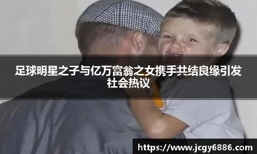 足球明星之子与亿万富翁之女携手共结良缘引发社会热议