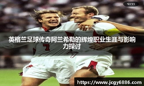英格兰足球传奇阿兰希勒的辉煌职业生涯与影响力探讨