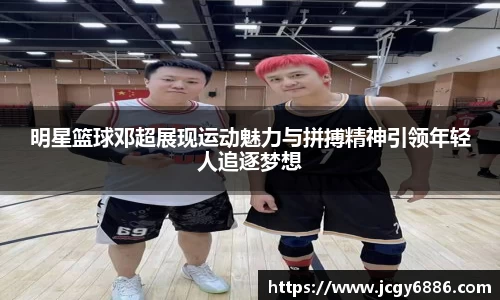 明星篮球邓超展现运动魅力与拼搏精神引领年轻人追逐梦想